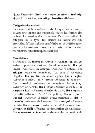 - 37 -
«Juger l’assassin», Zref anɣa «Juger un crime», Zref iniɣi
«Juger le meurtrier», Aruzrif, pl. Iruzrifen «Illégal».
Catégories des racines
En examinant le vocabulaire du lexique, on se trouve
devant une langue qui rassemble toutes les formes des
racines. Le nombre des consonnes d’un mot définit la
catégorie ou le type des racines. La racine est dite
monolitère, bilitère, trilitère, quadrilitère et quintilitère selon
qu’elle est constituée d’une, deux, trois, quatre ou cinq
morphèmes consonantiques, exemple:
Monolitères:
B: Anabay, pl. Inabayen «Absent», Anabay seg ussigel
«Absent pour suspension», Ba «Être absent», Iba, pl.
Ibaten «Absence», Iba amaɣzal «Absence volontaire», Iba
aslagan «Absence régulière», Iba aruzrif «Absence
illégale», Iba azerfan «Absence légale», Iba n teɣtast
«Absence d’arrêt», Iba n teɣtest «Absence de décision»,
Iba n tmuktit «Absence de mémoire», Iba n tnaḍt
«Absence de décret», Iba n uɣtas «Absence d’arrêté», Iba
n uɣtas n lwali «Absence d’arrêté de wali», Iba n uɣtas n
temsulta «Absence d’arrêté de police», Iba n uɣtas n
unabaḍ «Absence d’arrêté gouvernemental», Iba n
umerday «Absence de l’accusé», Iba n usaḍuf «Absence
de loi», Iba n uswenni «Absence de déclaration», Iba n
uswenni n tlalit «Absence de déclaration de naissance»,
Iba n uswenni n tmettant «Absence de déclaration de
 