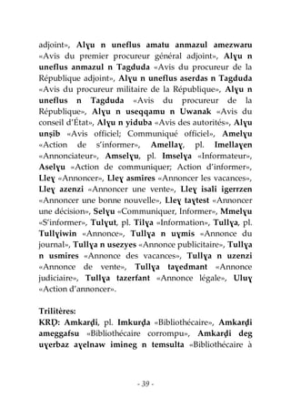 - 39 -
adjoint», Alɣu n uneflus amatu anmazul amezwaru
«Avis du premier procureur général adjoint», Alɣu n
uneflus anmazul n Tagduda «Avis du procureur de la
République adjoint», Alɣu n uneflus aserdas n Tagduda
«Avis du procureur militaire de la République», Alɣu n
uneflus n Tagduda «Avis du procureur de la
République», Alɣu n useqqamu n Uwanak «Avis du
conseil d’État», Alɣu n yiduba «Avis des autorités», Alɣu
unṣib «Avis officiel; Communiqué officiel», Amelɣu
«Action de s’informer», Amellaɣ, pl. Imellaɣen
«Annonciateur», Amselɣu, pl. Imselɣa «Informateur»,
Aselɣu «Action de communiquer; Action d’informer»,
Lleɣ «Annoncer», Lleɣ asmires «Annoncer les vacances»,
Lleɣ azenzi «Annoncer une vente», Lleɣ isali igerrzen
«Annoncer une bonne nouvelle», Lleɣ taɣtest «Annoncer
une décision», Selɣu «Communiquer, Informer», Mmelɣu
«S’informer», Tulɣut, pl. Tilɣa «Information», Tullɣa, pl.
Tullɣiwin «Annonce», Tullɣa n uɣmis «Annonce du
journal», Tullɣa n usezyes «Annonce publicitaire», Tullɣa
n usmires «Annonce des vacances», Tullɣa n uzenzi
«Annonce de vente», Tullɣa taɣedmant «Annonce
judiciaire», Tullɣa tazerfant «Annonce légale», Uluɣ
«Action d’annoncer».
Trilitères:
KRḌ: Amkarḍi, pl. Imkurḍa «Bibliothécaire», Amkarḍi
ameggafsu «Bibliothécaire corrompu», Amkarḍi deg
uɣerbaz aɣelnaw imineg n temsulta «Bibliothécaire à
 