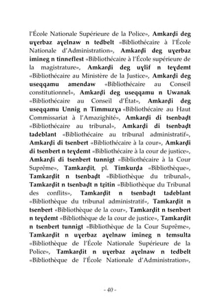 - 40 -
l’École Nationale Supérieure de la Police», Amkarḍi deg
uɣerbaz aɣelnaw n tedbelt «Bibliothécaire à l’École
Nationale d’Administration», Amkarḍi deg uɣerbaz
imineg n tinneflest «Bibliothécaire à l’École supérieure de
la magistrature», Amkarḍi deg uɣlif n teɣdemt
«Bibliothécaire au Ministère de la Justice», Amkarḍi deg
useqqamu amendaw «Bibliothécaire au Conseil
constitutionnel», Amkarḍi deg useqqamu n Uwanak
«Bibliothécaire au Conseil d’État», Amkarḍi deg
useqqamu Unnig n Timmuzɣa «Bibliothécaire au Haut
Commissariat à l’Amazighité», Amkarḍi di tsenbaḍt
«Bibliothécaire au tribunal», Amkarḍi di tsenbaḍt
tadeblant «Bibliothécaire au tribunal administratif»,
Amkarḍi di tsenbert «Bibliothécaire à la cour», Amkarḍi
di tsenbert n teɣdemt «Bibliothécaire à la cour de justice»,
Amkarḍi di tsenbert tunnigt «Bibliothécaire à la Cour
Suprême», Tamkarḍit, pl. Timkurḍa «Bibliothèque»,
Tamkarḍit n tsenbaḍt «Bibliothèque du tribunal»,
Tamkarḍit n tsenbaḍt n tẓitin «Bibliothèque du Tribunal
des conflits», Tamkarḍit n tsenbaḍt tadeblant
«Bibliothèque du tribunal administratif», Tamkarḍit n
tsenbert «Bibliothèque de la cour», Tamkarḍit n tsenbert
n teɣdemt «Bibliothèque de la cour de justice», Tamkarḍit
n tsenbert tunnigt «Bibliothèque de la Cour Suprême»,
Tamkarḍit n uɣerbaz aɣelnaw imineg n temsulta
«Bibliothèque de l’École Nationale Supérieure de la
Police», Tamkarḍit n uɣerbaz aɣelnaw n tedbelt
«Bibliothèque de l’École Nationale d’Administration»,
 