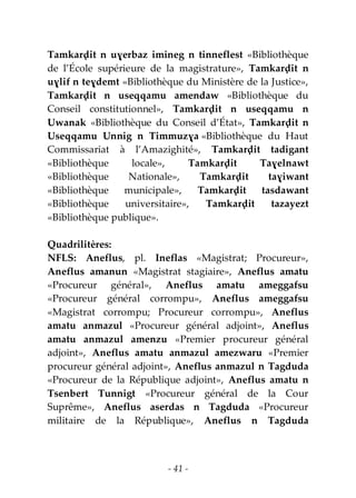 - 41 -
Tamkarḍit n uɣerbaz imineg n tinneflest «Bibliothèque
de l’École supérieure de la magistrature», Tamkarḍit n
uɣlif n teɣdemt «Bibliothèque du Ministère de la Justice»,
Tamkarḍit n useqqamu amendaw «Bibliothèque du
Conseil constitutionnel», Tamkarḍit n useqqamu n
Uwanak «Bibliothèque du Conseil d’État», Tamkarḍit n
Useqqamu Unnig n Timmuzɣa «Bibliothèque du Haut
Commissariat à l’Amazighité», Tamkarḍit tadigant
«Bibliothèque locale», Tamkarḍit Taɣelnawt
«Bibliothèque Nationale», Tamkarḍit taɣiwant
«Bibliothèque municipale», Tamkarḍit tasdawant
«Bibliothèque universitaire», Tamkarḍit tazayezt
«Bibliothèque publique».
Quadrilitères:
NFLS: Aneflus, pl. Ineflas «Magistrat; Procureur»,
Aneflus amanun «Magistrat stagiaire», Aneflus amatu
«Procureur général», Aneflus amatu ameggafsu
«Procureur général corrompu», Aneflus ameggafsu
«Magistrat corrompu; Procureur corrompu», Aneflus
amatu anmazul «Procureur général adjoint», Aneflus
amatu anmazul amenzu «Premier procureur général
adjoint», Aneflus amatu anmazul amezwaru «Premier
procureur général adjoint», Aneflus anmazul n Tagduda
«Procureur de la République adjoint», Aneflus amatu n
Tsenbert Tunnigt «Procureur général de la Cour
Suprême», Aneflus aserdas n Tagduda «Procureur
militaire de la République», Aneflus n Tagduda
 