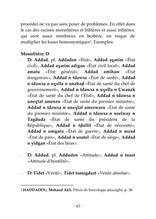 - 43 -
procéder ne va pas sans poser de problèmes. En effet dans
le cas des racines monolitères et bilitères et aussi trilitères,
qui sont assez nombreux en berbère, on risque de
multiplier les bases homonymiques4
. Exemples:
Monolitère: D
- D: Addad, pl. Addaden «État», Addad aɣarim «État
civil», Addad aɣarim adigan «État civil local», Addad
amatu «État général», Addad amihaw «État
dangereux», Addad n tdawsa «État de santé», Addad
n tdawsa n uɣella n unabaḍ «État de santé du chef de
gouvernement», Addad n tdawsa n uɣella n Uwanak
«État de santé du chef de l’État», Addad n tdawsa n
uneɣlaf amenzu «État de santé du premier ministre»,
Addad n tdawsa n uneɣlaf amezwaru «État de santé
du premier ministre», Addad n tdawsa n uselway n
Tagduda «État de santé du président de la
République», Addad n tḍullit «État de nécessité»,
Addad n umgaru «État de guerre», Addad n usrad
«État de paix», Addad n usutel «État de siège», Addad
n yidgan «État des lieux».
- D: Addud, pl. Adduden «Attitude», Addud n tnust
«Attitude d’hostilité».
- D: Tidet «Vérité», Tidet tamagdazt «Vérité absolue».
4 HADDADOU, Mohand Akli. Précis de lexicologie amazighe, p. 38.
 