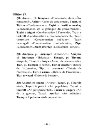 - 44 -
Bilitère: ẒR
- ẒR: Amuẓir, pl. Imuẓiren «Condamné», Aẓer «Être
condamné», Aẓiẓer «Action de condamner», Taẓirt, pl.
Tiẓirin «Condamnation», Taẓirt n tsertit n unabaḍ
«Condamnation de la politique du gouvernement»,
Taẓirt s tefgurt «Condamnation à l’amende», Taẓirt s
tsekreft «Condamnation à l'emprisonnement», Taẓirt
tamsetlant «Condamnation solidaire», Taẓirt
tanemgalt «Condamnation contradictoire», Ẓiẓer
«Condamner», Ẓiẓer amerday «Condamner l'accusé».
- ẒR: Ameẓray, pl. Imeẓrayen «Théoricien», Aẓrayan,
pl. Iẓrayanen «Théorique», Timeẓri, pl. Timeẓra
«Aspect», Timeẓri n tnaya «Aspect de souveraineté»,
Tiẓri, pl. Tiẓeryin «Théorie», Tiẓri n uneḍfur «Théorie
de l’accessoire», Tiẓri n usemmad «Théorie de
l’accessoire», Tiẓri n usernu «Théorie de l’accessoire»,
Tiẓri n wagul «Théorie de l’erreur».
- ẒR: Anaẓur, pl. Inuẓar «Artiste», Taẓuri, pl. Tiẓuryin
«Art», Taẓuri taɣerfant «Art populaire», Taẓuri n
tnezreft «Art jurisprudentiel», Taẓuri n umgaru «Art
de la guerre», Taẓuri taserdast «Art militaire»,
Tiẓuryin tiɣerfanin «Arts populaires».
 