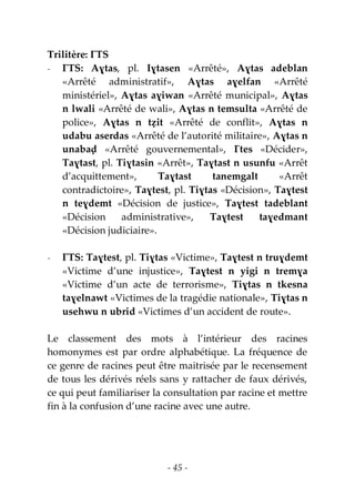 - 45 -
Trilitère: ƔTS
- ƔTS: Aɣtas, pl. Iɣtasen «Arrêté», Aɣtas adeblan
«Arrêté administratif», Aɣtas aɣelfan «Arrêté
ministériel», Aɣtas aɣiwan «Arrêté municipal», Aɣtas
n lwali «Arrêté de wali», Aɣtas n temsulta «Arrêté de
police», Aɣtas n tẓit «Arrêté de conflit», Aɣtas n
udabu aserdas «Arrêté de l’autorité militaire», Aɣtas n
unabaḍ «Arrêté gouvernemental», Ɣtes «Décider»,
Taɣtast, pl. Tiɣtasin «Arrêt», Taɣtast n usunfu «Arrêt
d’acquittement», Taɣtast tanemgalt «Arrêt
contradictoire», Taɣtest, pl. Tiɣtas «Décision», Taɣtest
n teɣdemt «Décision de justice», Taɣtest tadeblant
«Décision administrative», Taɣtest taɣedmant
«Décision judiciaire».
- ƔTS: Taɣtest, pl. Tiɣtas «Victime», Taɣtest n truɣdemt
«Victime d’une injustice», Taɣtest n yigi n tremɣa
«Victime d’un acte de terrorisme», Tiɣtas n tkesna
taɣelnawt «Victimes de la tragédie nationale», Tiɣtas n
usehwu n ubrid «Victimes d’un accident de route».
Le classement des mots à l’intérieur des racines
homonymes est par ordre alphabétique. La fréquence de
ce genre de racines peut être maitrisée par le recensement
de tous les dérivés réels sans y rattacher de faux dérivés,
ce qui peut familiariser la consultation par racine et mettre
fin à la confusion d’une racine avec une autre.
 