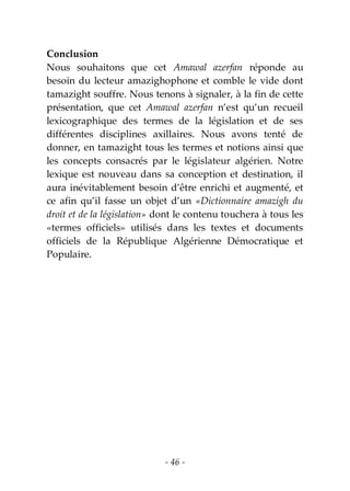 - 46 -
Conclusion
Nous souhaitons que cet Amawal azerfan réponde au
besoin du lecteur amazighophone et comble le vide dont
tamazight souffre. Nous tenons à signaler, à la fin de cette
présentation, que cet Amawal azerfan n’est qu’un recueil
lexicographique des termes de la législation et de ses
différentes disciplines axillaires. Nous avons tenté de
donner, en tamazight tous les termes et notions ainsi que
les concepts consacrés par le législateur algérien. Notre
lexique est nouveau dans sa conception et destination, il
aura inévitablement besoin d’être enrichi et augmenté, et
ce afin qu’il fasse un objet d’un «Dictionnaire amazigh du
droit et de la législation» dont le contenu touchera à tous les
«termes officiels» utilisés dans les textes et documents
officiels de la République Algérienne Démocratique et
Populaire.
 