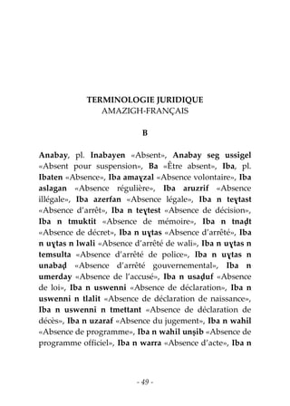 - 49 -
TERMINOLOGIE JURIDIQUE
AMAZIGH-FRANÇAIS
B
Anabay, pl. Inabayen «Absent», Anabay seg ussigel
«Absent pour suspension», Ba «Être absent», Iba, pl.
Ibaten «Absence», Iba amaɣzal «Absence volontaire», Iba
aslagan «Absence régulière», Iba aruzrif «Absence
illégale», Iba azerfan «Absence légale», Iba n teɣtast
«Absence d’arrêt», Iba n teɣtest «Absence de décision»,
Iba n tmuktit «Absence de mémoire», Iba n tnaḍt
«Absence de décret», Iba n uɣtas «Absence d’arrêté», Iba
n uɣtas n lwali «Absence d’arrêté de wali», Iba n uɣtas n
temsulta «Absence d’arrêté de police», Iba n uɣtas n
unabaḍ «Absence d’arrêté gouvernemental», Iba n
umerday «Absence de l’accusé», Iba n usaḍuf «Absence
de loi», Iba n uswenni «Absence de déclaration», Iba n
uswenni n tlalit «Absence de déclaration de naissance»,
Iba n uswenni n tmettant «Absence de déclaration de
décès», Iba n uzaraf «Absence du jugement», Iba n wahil
«Absence de programme», Iba n wahil unṣib «Absence de
programme officiel», Iba n warra «Absence d’acte», Iba n
 