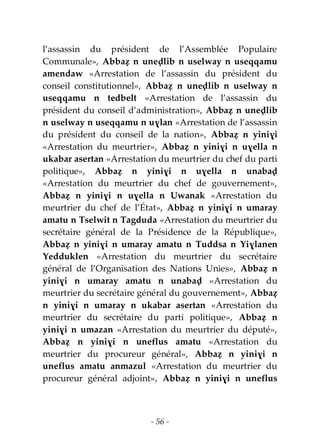 - 56 -
l’assassin du président de l’Assemblée Populaire
Communale», Abbaẓ n uneḍlib n uselway n useqqamu
amendaw «Arrestation de l’assassin du président du
conseil constitutionnel», Abbaẓ n uneḍlib n uselway n
useqqamu n tedbelt «Arrestation de l’assassin du
président du conseil d’administration», Abbaẓ n uneḍlib
n uselway n useqqamu n uɣlan «Arrestation de l’assassin
du président du conseil de la nation», Abbaẓ n yiniɣi
«Arrestation du meurtrier», Abbaẓ n yiniɣi n uɣella n
ukabar asertan «Arrestation du meurtrier du chef du parti
politique», Abbaẓ n yiniɣi n uɣella n unabaḍ
«Arrestation du meurtrier du chef de gouvernement»,
Abbaẓ n yiniɣi n uɣella n Uwanak «Arrestation du
meurtrier du chef de l’État», Abbaẓ n yiniɣi n umaray
amatu n Tselwit n Tagduda «Arrestation du meurtrier du
secrétaire général de la Présidence de la République»,
Abbaẓ n yiniɣi n umaray amatu n Tuddsa n Yiɣlanen
Yedduklen «Arrestation du meurtrier du secrétaire
général de l’Organisation des Nations Unies», Abbaẓ n
yiniɣi n umaray amatu n unabaḍ «Arrestation du
meurtrier du secrétaire général du gouvernement», Abbaẓ
n yiniɣi n umaray n ukabar asertan «Arrestation du
meurtrier du secrétaire du parti politique», Abbaẓ n
yiniɣi n umazan «Arrestation du meurtrier du député»,
Abbaẓ n yiniɣi n uneflus amatu «Arrestation du
meurtrier du procureur général», Abbaẓ n yiniɣi n
uneflus amatu anmazul «Arrestation du meurtrier du
procureur général adjoint», Abbaẓ n yiniɣi n uneflus
 