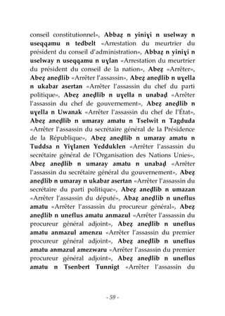 - 59 -
conseil constitutionnel», Abbaẓ n yiniɣi n uselway n
useqqamu n tedbelt «Arrestation du meurtrier du
président du conseil d’administration», Abbaẓ n yiniɣi n
uselway n useqqamu n uɣlan «Arrestation du meurtrier
du président du conseil de la nation», Abeẓ «Arrêter»,
Abeẓ aneḍlib «Arrêter l’assassin», Abeẓ aneḍlib n uɣella
n ukabar asertan «Arrêter l’assassin du chef du parti
politique», Abeẓ aneḍlib n uɣella n unabaḍ «Arrêter
l’assassin du chef de gouvernement», Abeẓ aneḍlib n
uɣella n Uwanak «Arrêter l’assassin du chef de l’État»,
Abeẓ aneḍlib n umaray amatu n Tselwit n Tagduda
«Arrêter l’assassin du secrétaire général de la Présidence
de la République», Abeẓ aneḍlib n umaray amatu n
Tuddsa n Yiɣlanen Yedduklen «Arrêter l’assassin du
secrétaire général de l’Organisation des Nations Unies»,
Abeẓ aneḍlib n umaray amatu n unabaḍ «Arrêter
l’assassin du secrétaire général du gouvernement», Abeẓ
aneḍlib n umaray n ukabar asertan «Arrêter l’assassin du
secrétaire du parti politique», Abeẓ aneḍlib n umazan
«Arrêter l’assassin du député», Abaẓ aneḍlib n uneflus
amatu «Arrêter l’assassin du procureur général», Abeẓ
aneḍlib n uneflus amatu anmazul «Arrêter l’assassin du
procureur général adjoint», Abeẓ aneḍlib n uneflus
amatu anmazul amenzu «Arrêter l’assassin du premier
procureur général adjoint», Abeẓ aneḍlib n uneflus
amatu anmazul amezwaru «Arrêter l’assassin du premier
procureur général adjoint», Abeẓ aneḍlib n uneflus
amatu n Tsenbert Tunnigt «Arrêter l’assassin du
 