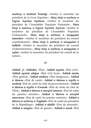 - 64 -
uselway n tsenbert Tunnigt «Arrêter le meurtrier du
président de la Cour Suprême», Abeẓ iniɣi n uselway n
Ugraw Aɣerfan Aɣelnaw «Arrêter le meurtrier du
président de l’Assemblée Populaire Nationale», Abeẓ
iniɣi n uselway n Ugraw Aɣerfan Aɣiwan «Arrêter le
meurtrier du président de l’Assemblée Populaire
Communale», Abeẓ iniɣi n uselway n useqqamu
amendaw «Arrêter le meurtrier du président du conseil
constitutionnel», Abeẓ iniɣi n uselway n useqqamu n
tedbelt «Arrêter le meurtrier du président du conseil
d’administration», Abeẓ iniɣi n uselway n useqqamu n
uɣlan «Arrêter le meurtrier du président du conseil de la
nation».
D
Addad, pl. Addaden «État», Addad aɣarim «État civil»,
Addad aɣarim adigan «État civil local», Addad amatu
«État général», Addad amihaw «État dangereux», Addad
n tdawsa «État de santé», Addad n tdawsa n uɣella n
unabaḍ «État de santé du chef de gouvernement», Addad
n tdawsa n uɣella n Uwanak «État de santé du chef de
l’État», Addad n tdawsa n uneɣlaf amenzu «État de santé
du premier ministre», Addad n tdawsa n uneɣlaf
amezwaru «État de santé du premier ministre», Addad n
tdawsa n uselway n Tagduda «État de santé du président
de la République», Addad n tḍullit «État de nécessité»,
Addad n umgaru «État de guerre», Addad n usrad «État
 