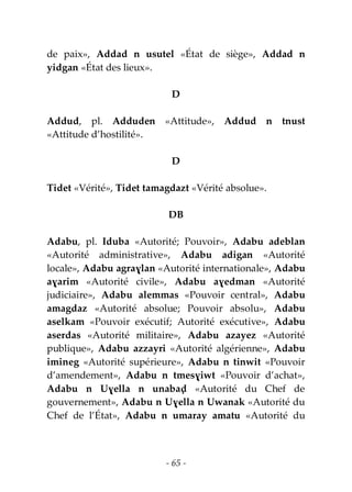 - 65 -
de paix», Addad n usutel «État de siège», Addad n
yidgan «État des lieux».
D
Addud, pl. Adduden «Attitude», Addud n tnust
«Attitude d’hostilité».
D
Tidet «Vérité», Tidet tamagdazt «Vérité absolue».
DB
Adabu, pl. Iduba «Autorité; Pouvoir», Adabu adeblan
«Autorité administrative», Adabu adigan «Autorité
locale», Adabu agraɣlan «Autorité internationale», Adabu
aɣarim «Autorité civile», Adabu aɣedman «Autorité
judiciaire», Adabu alemmas «Pouvoir central», Adabu
amagdaz «Autorité absolue; Pouvoir absolu», Adabu
aselkam «Pouvoir exécutif; Autorité exécutive», Adabu
aserdas «Autorité militaire», Adabu azayez «Autorité
publique», Adabu azzayri «Autorité algérienne», Adabu
imineg «Autorité supérieure», Adabu n tinwit «Pouvoir
d’amendement», Adabu n tmesɣiwt «Pouvoir d’achat»,
Adabu n Uɣella n unabaḍ «Autorité du Chef de
gouvernement», Adabu n Uɣella n Uwanak «Autorité du
Chef de l’État», Adabu n umaray amatu «Autorité du
 