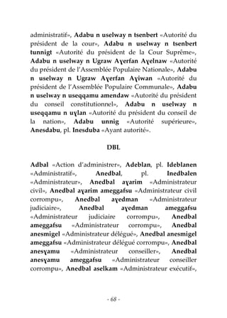 - 68 -
administratif», Adabu n uselway n tsenbert «Autorité du
président de la cour», Adabu n uselway n tsenbert
tunnigt «Autorité du président de la Cour Suprême»,
Adabu n uselway n Ugraw Aɣerfan Aɣelnaw «Autorité
du président de l’Assemblée Populaire Nationale», Adabu
n uselway n Ugraw Aɣerfan Aɣiwan «Autorité du
président de l’Assemblée Populaire Communale», Adabu
n uselway n useqqamu amendaw «Autorité du président
du conseil constitutionnel», Adabu n uselway n
useqqamu n uɣlan «Autorité du président du conseil de
la nation», Adabu unnig «Autorité supérieure»,
Anesdabu, pl. Inesduba «Ayant autorité».
DBL
Adbal «Action d’administrer», Adeblan, pl. Ideblanen
«Administratif», Anedbal, pl. Inedbalen
«Administrateur», Anedbal aɣarim «Administrateur
civil», Anedbal aɣarim ameggafsu «Administrateur civil
corrompu», Anedbal aɣedman «Administrateur
judiciaire», Anedbal aɣedman ameggafsu
«Administrateur judiciaire corrompu», Anedbal
ameggafsu «Administrateur corrompu», Anedbal
anesmigel «Administrateur délégué», Anedbal anesmigel
ameggafsu «Administrateur délégué corrompu», Anedbal
anesɣamu «Administrateur conseiller», Anedbal
anesɣamu ameggafsu «Administrateur conseiller
corrompu», Anedbal aselkam «Administrateur exécutif»,
 