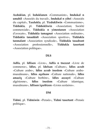 - 71 -
Azduklan, pl. Izduklanen «Communiste», Imdukal n
umahil «Associés du travail», Imdukal n yihri «Associés
du capital», Tazdukla, pl. Tizdukliwin «Communisme»,
Tiddukla, pl. Tiddukliwin «Association; Société
commerciale», Tiddukla n yimestanen «Association
d’avocats», Tiddukla tamagnut «Association ordinaire»,
Tiddukla tanaddalt «Association sportive», Tiddukla
tanmalant «Association syndicale», Tiddukla tasadrant
«Association professionnelle», Tiddukla tasertant
«Association politique».
DLS
Adlis, pl. Idlisen «Livre», Adlis n tnezzut «Livre de
commerce», Idles, pl. Idelsan «Culture», Idles aɛrab
«Culture arabe», Idles aɛrab ineslem «Culture arabo-
musulmane», Idles aɣelnaw «Culture nationale», Idles
amaziɣ «Culture berbère», Idles azzayri «Culture
algérienne», Idles ineslem «Culture islamique,
musulmane», Idlisen iɣurbizen «Livres scolaires».
DM
Tidmi, pl. Tidmiwin «Pensée», Tidmi tasertant «Pensée
politique».
 