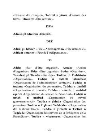 - 75 -
«Censure des comptes», Tadrest n yisura «Censure des
films», Ttwadres «Être censuré».
DRW
Adraw, pl. Idrawen «Banquet».
DRZ
Adriz, pl. Idrizen «Fête», Adriz aɣelnaw «Fête nationale»,
Adriz n timunent «Fête de l’indépendance».
DS
Addas «Fait d’être organisé», Asudes «Action
d’organiser», Ddes «Être organisé», Sudes «Organiser»,
Tasudest, pl. Tisudas «Stratégie», Tuddsa, pl. Tuddsiwin
«Organisation», Tuddsa n tedbelt talemmast
«Organisation de l’administration centrale», Tuddsa n
tnezzut «Organisation du commerce», Tuddsa n umahil
«Organisation du travail», Tuddsa n umeẓlu n waddad
aɣarim «Organisation du service de l’état civil», Tuddsa n
umahil n unabaḍ «Organisation du travail
gouvernemental», Tuddsa n yiduba «Organisation des
pouvoirs», Tuddsa n Yiɣlanen Yedduklen «Organisation
des Nations Unies», Tuddsa n yimeẓla n Tselwit n
Tagduda «Organisation des services de la Présidence de la
République», Tuddsa n yisemrasen «Organisation des
 