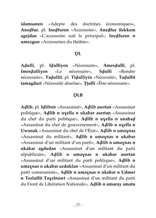- 77 -
idamsanen «Adepte des doctrines économiques»,
Aneḍfur, pl. Ineḍfuren «Accessoire», Aneḍfur ilekkem
agejdan «L’accessoire suit le principal», Ineḍfuren n
umezgun «Accessoires du théâtre».
ḌL
Aḍulli, pl. Iḍulliyen «Nécessaire», Amesḍulli, pl.
Imesḍulliyen «Le nécessaire», Sḍulli «Rendre
nécessaire», Taḍullit, pl. Tiḍulliyin «Nécessité», Taḍullit
tamagdazt «Nécessité absolue», Ṭṭulli «Être nécessaire».
ḌLB
Aḍlib, pl. Iḍliben «Assassinat», Aḍlib asertan «Assassinat
politique», Aḍlib n uɣella n ukabar asertan «Assassinat
du chef du parti politique», Aḍlib n uɣella n unabaḍ
«Assassinat du chef de gouvernement», Aḍlib n uɣella n
Uwanak «Assassinat du chef de l’État», Aḍlib n umaɣnas
«Assassinat du militant», Aḍlib n umaɣnas n ukabar
«Assassinat d’un militant d’un parti», Aḍlib n umaɣnas n
ukabar agdudan «Assassinat d’un militant du parti
républicain», Aḍlib n umaɣnas n ukabar asertan
«Assassinat d’un militant du parti politique», Aḍlib n
umaɣnas n ukabar azduklan «Assassinat d’un militant du
parti communiste», Aḍlib n umaɣnas n ukabar n Udmer
n Teslullit Taɣelnawt «Assassinat d’un militant du parti
du Front de Libération Nationale», Aḍlib n umaray amatu
 