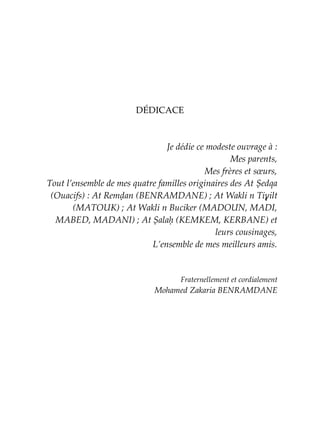 DÉDICACE
Je dédie ce modeste ouvrage à :
Mes parents,
Mes frères et sœurs,
Tout l’ensemble de mes quatre familles originaires des At Ṣedqa
(Ouacifs) : At Remḍan (BENRAMDANE) ; At Wakli n Tiɣilt
(MATOUK) ; At Wakli n Buciker (MADOUN, MADI,
MABED, MADANI) ; At Ṣalaḥ (KEMKEM, KERBANE) et
leurs cousinages,
L’ensemble de mes meilleurs amis.
Fraternellement et cordialement
Mohamed Zakaria BENRAMDANE
 