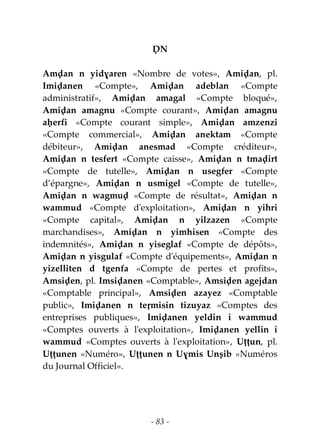 - 83 -
ḌN
Amḍan n yidɣaren «Nombre de votes», Amiḍan, pl.
Imiḍanen «Compte», Amiḍan adeblan «Compte
administratif», Amiḍan amagal «Compte bloqué»,
Amiḍan amagnu «Compte courant», Amiḍan amagnu
aḥerfi «Compte courant simple», Amiḍan amzenzi
«Compte commercial», Amiḍan anektam «Compte
débiteur», Amiḍan anesmad «Compte créditeur»,
Amiḍan n tesfert «Compte caisse», Amiḍan n tmaḍirt
«Compte de tutelle», Amiḍan n usegfer «Compte
d’épargne», Amiḍan n usmigel «Compte de tutelle»,
Amiḍan n wagmuḍ «Compte de résultat», Amiḍan n
wammud «Compte d'exploitation», Amiḍan n yihri
«Compte capital», Amiḍan n yilzazen «Compte
marchandises», Amiḍan n yimhisen «Compte des
indemnités», Amiḍan n yiseglaf «Compte de dépôts»,
Amiḍan n yisgulaf «Compte d'équipements», Amiḍan n
yizelliten d tgenfa «Compte de pertes et profits»,
Amsiḍen, pl. Imsiḍanen «Comptable», Amsiḍen agejdan
«Comptable principal», Amsiḍen azayez «Comptable
public», Imiḍanen n teṛmisin tizuyaz «Comptes des
entreprises publiques», Imiḍanen yeldin i wammud
«Comptes ouverts à l'exploitation», Imiḍanen yellin i
wammud «Comptes ouverts à l'exploitation», Uṭṭun, pl.
Uṭṭunen «Numéro», Uṭṭunen n Uɣmis Unṣib «Numéros
du Journal Officiel».
 