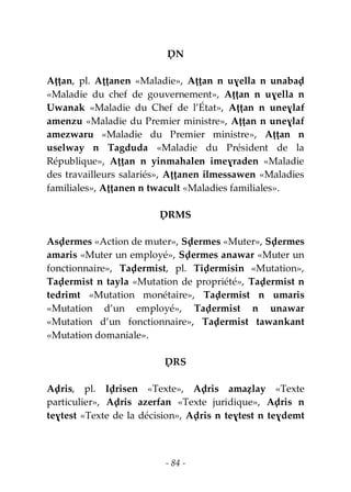 - 84 -
ḌN
Aṭṭan, pl. Aṭṭanen «Maladie», Aṭṭan n uɣella n unabaḍ
«Maladie du chef de gouvernement», Aṭṭan n uɣella n
Uwanak «Maladie du Chef de l’État», Aṭṭan n uneɣlaf
amenzu «Maladie du Premier ministre», Aṭṭan n uneɣlaf
amezwaru «Maladie du Premier ministre», Aṭṭan n
uselway n Tagduda «Maladie du Président de la
République», Aṭṭan n yinmahalen imeɣraden «Maladie
des travailleurs salariés», Aṭṭanen ilmessawen «Maladies
familiales», Aṭṭanen n twacult «Maladies familiales».
ḌRMS
Asḍermes «Action de muter», Sḍermes «Muter», Sḍermes
amaris «Muter un employé», Sḍermes anawar «Muter un
fonctionnaire», Taḍermist, pl. Tiḍermisin «Mutation»,
Taḍermist n tayla «Mutation de propriété», Taḍermist n
tedrimt «Mutation monétaire», Taḍermist n umaris
«Mutation d’un employé», Taḍermist n unawar
«Mutation d’un fonctionnaire», Taḍermist tawankant
«Mutation domaniale».
ḌRS
Aḍris, pl. Iḍrisen «Texte», Aḍris amaẓlay «Texte
particulier», Aḍris azerfan «Texte juridique», Aḍris n
teɣtest «Texte de la décision», Aḍris n teɣtest n teɣdemt
 