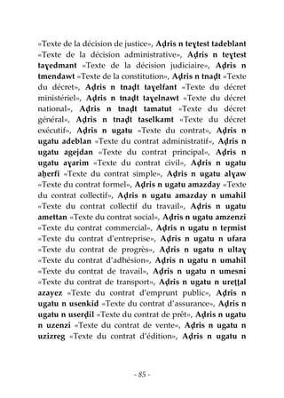 - 85 -
«Texte de la décision de justice», Aḍris n teɣtest tadeblant
«Texte de la décision administrative», Aḍris n teɣtest
taɣedmant «Texte de la décision judiciaire», Aḍris n
tmendawt «Texte de la constitution», Aḍris n tnaḍt «Texte
du décret», Aḍris n tnaḍt taɣelfant «Texte du décret
ministériel», Aḍris n tnaḍt taɣelnawt «Texte du décret
national», Aḍris n tnaḍt tamatut «Texte du décret
général», Aḍris n tnaḍt taselkamt «Texte du décret
exécutif», Aḍris n ugatu «Texte du contrat», Aḍris n
ugatu adeblan «Texte du contrat administratif», Aḍris n
ugatu agejdan «Texte du contrat principal», Aḍris n
ugatu aɣarim «Texte du contrat civil», Aḍris n ugatu
aḥerfi «Texte du contrat simple», Aḍris n ugatu alɣaw
«Texte du contrat formel», Aḍris n ugatu amazday «Texte
du contrat collectif», Aḍris n ugatu amazday n umahil
«Texte du contrat collectif du travail», Aḍris n ugatu
amettan «Texte du contrat social», Aḍris n ugatu amzenzi
«Texte du contrat commercial», Aḍris n ugatu n teṛmist
«Texte du contrat d’entreprise», Aḍris n ugatu n ufara
«Texte du contrat de progrès», Aḍris n ugatu n ultaɣ
«Texte du contrat d’adhésion», Aḍris n ugatu n umahil
«Texte du contrat de travail», Aḍris n ugatu n umesni
«Texte du contrat de transport», Aḍris n ugatu n ureṭṭal
azayez «Texte du contrat d’emprunt public», Aḍris n
ugatu n usenkid «Texte du contrat d’assurance», Aḍris n
ugatu n userḍil «Texte du contrat de prêt», Aḍris n ugatu
n uzenzi «Texte du contrat de vente», Aḍris n ugatu n
uzizreg «Texte du contrat d’édition», Aḍris n ugatu n
 