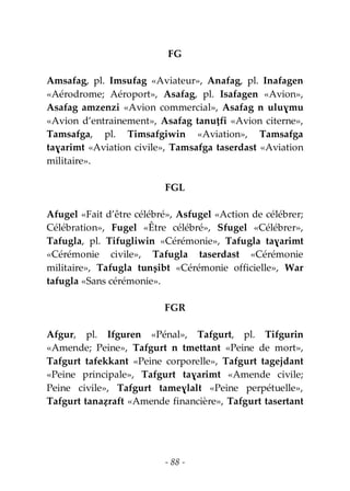- 88 -
FG
Amsafag, pl. Imsufag «Aviateur», Anafag, pl. Inafagen
«Aérodrome; Aéroport», Asafag, pl. Isafagen «Avion»,
Asafag amzenzi «Avion commercial», Asafag n uluɣmu
«Avion d’entrainement», Asafag tanuṭfi «Avion citerne»,
Tamsafga, pl. Timsafgiwin «Aviation», Tamsafga
taɣarimt «Aviation civile», Tamsafga taserdast «Aviation
militaire».
FGL
Afugel «Fait d’être célébré», Asfugel «Action de célébrer;
Célébration», Fugel «Être célébré», Sfugel «Célébrer»,
Tafugla, pl. Tifugliwin «Cérémonie», Tafugla taɣarimt
«Cérémonie civile», Tafugla taserdast «Cérémonie
militaire», Tafugla tunṣibt «Cérémonie officielle», War
tafugla «Sans cérémonie».
FGR
Afgur, pl. Ifguren «Pénal», Tafgurt, pl. Tifgurin
«Amende; Peine», Tafgurt n tmettant «Peine de mort»,
Tafgurt tafekkant «Peine corporelle», Tafgurt tagejdant
«Peine principale», Tafgurt taɣarimt «Amende civile;
Peine civile», Tafgurt tameɣlalt «Peine perpétuelle»,
Tafgurt tanaẓraft «Amende financière», Tafgurt tasertant
 