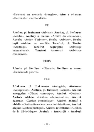 - 91 -
«Paiement en monnaie étrangère», Afru s yilzazen
«Paiement en marchandises».
FR
Anefran, pl. Inefranen «Arbitral», Anefray, pl. Inefrayen
«Arbitre», Anefray n tnezzut «Arbitre du commerce»,
Asnefru «Action d’arbitrer», Snefru «Arbitrer», Snefru
taẓit «Arbitrer un conflit», Tanefrut, pl. Tinefra
«Arbitrage», Tanefrut tagraɣlant «Arbitrage
international», Tanefrut tamzenzit «Arbitrage
commercial».
FRDS
Aferdis, pl. Iferdisen «Élément», Iferdisen n wanza
«Éléments de preuve».
FRK
Afrakman, pl. Ifrakmanen «Autogéré», Afrekmen
«Autogestion», Asefrak, pl. Isefraken «Gérant», Asefrak
ameggafsu «Gérant corrompu», Asefrek «Gestion»,
Asefrek adeblan «Gestion administrative», Asefrek
adamsan «Gestion économique», Asefrek anaẓraf n
tdeblin «Gestion financière des administrations», Asefrek
azayez «Gestion publique», Asefrek n temkarḍit «Gestion
de la bibliothèque», Asefrek n temkarḍit n tsenbaḍt
 