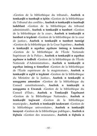 - 92 -
«Gestion de la bibliothèque du tribunal», Asefrek n
temkarḍit n tsenbaḍt n tẓitin «Gestion de la bibliothèque
du Tribunal des conflits», Asefrek n temkarḍit n tsenbaḍt
tadeblant «Gestion de la bibliothèque du tribunal
administratif», Asefrek n temkarḍit n tsenbert «Gestion
de la bibliothèque de la cour», Asefrek n temkarḍit n
tsenbert n teɣdemt «Gestion de la bibliothèque de la cour
de justice», Asefrek n temkarḍit n tsenbert tunnigt
«Gestion de la bibliothèque de la Cour Suprême», Asefrek
n temkarḍit n uɣerbaz aɣelnaw imineg n temsulta
«Gestion de la bibliothèque de l’École Nationale
Supérieure de la Police», Asefrek n temkarḍit n uɣerbaz
aɣelnaw n tedbelt «Gestion de la bibliothèque de l’École
Nationale d’Administration», Asefrek n temkarḍit n
uɣerbaz imineg n tinneflest «Gestion de la bibliothèque
de l’École supérieure de la magistrature», Asefrek n
temkarḍit n uɣlif n teɣdemt «Gestion de la bibliothèque
du Ministère de la Justice», Asefrek n temkarḍit n
useqqamu amendaw «Gestion de la bibliothèque du
Conseil constitutionnel», Asefrek n temkarḍit n
useqqamu n Uwanak «Gestion de la bibliothèque du
Conseil d’État», Asefrek n Temkarḍit Taɣelnawt
«Gestion de la Bibliothèque Nationale», Asefrek n
temkarḍit taɣiwant «Gestion de la bibliothèque
municipale», Asefrek n temkarḍit tasdawant «Gestion de
la bibliothèque universitaire», Asefrek n temkarḍit
tazayezt «Gestion de la bibliothèque publique», Asefrek n
tiɣbula «Gestion des ressources», Asefrek n tiɣbula n
 