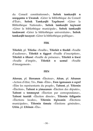 - 94 -
du Conseil constitutionnel», Sefrek tamkarḍit n
useqqamu n Uwanak «Gérer la bibliothèque du Conseil
d’État», Sefrek Tamkarḍit Taɣelnawt «Gérer la
Bibliothèque Nationale», Sefrek tamkarḍit taɣiwant
«Gérer la bibliothèque municipale», Sefrek tamkarḍit
tasdawant «Gérer la bibliothèque universitaire», Sefrek
tamkarḍit tazayezt «Gérer la bibliothèque publique».
FRK
Tiferkit, pl. Tiferka «Feuille», Tiferkit n tbeddi «Feuille
d’audience», Tiferkit n tiggezt «Feuille d’inscription»,
Tiferkit n tihawt «Feuille de présence», Tiferkit n tiwsi
«Feuille d’impôt», Tiferkit n uzmul «Feuille
d’émargement».
FRN
Aferran, pl. Iferranen «Électeur», Afran, pl. Afranen
«Action d’élire; Tri», Fren «Élire», Fren igensasen n uɣref
«Élire les représentants du peuple», Tafrent, pl. Tifernin
«Élection», Tafrent n yimazanen «Élection des députés»,
Tafrent s tenmeɣrut «Élection par correspondance»,
Tafrent tusridt «Élection directe», Tifernin tidiganin
«Élections locales», Tifernin tiɣiwanin «Élections
municipales», Tifernin timuta «Élections générales»,
Ufrin, pl. Ufrinen «Élu».
 