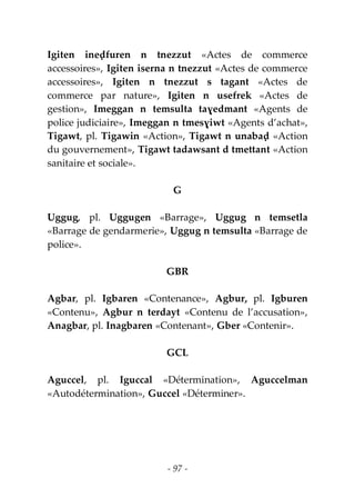 - 97 -
Igiten ineḍfuren n tnezzut «Actes de commerce
accessoires», Igiten iserna n tnezzut «Actes de commerce
accessoires», Igiten n tnezzut s tagant «Actes de
commerce par nature», Igiten n usefrek «Actes de
gestion», Imeggan n temsulta taɣedmant «Agents de
police judiciaire», Imeggan n tmesɣiwt «Agents d’achat»,
Tigawt, pl. Tigawin «Action», Tigawt n unabaḍ «Action
du gouvernement», Tigawt tadawsant d tmettant «Action
sanitaire et sociale».
G
Uggug, pl. Uggugen «Barrage», Uggug n temsetla
«Barrage de gendarmerie», Uggug n temsulta «Barrage de
police».
GBR
Agbar, pl. Igbaren «Contenance», Agbur, pl. Igburen
«Contenu», Agbur n terdayt «Contenu de l’accusation»,
Anagbar, pl. Inagbaren «Contenant», Gber «Contenir».
GCL
Aguccel, pl. Iguccal «Détermination», Aguccelman
«Autodétermination», Guccel «Déterminer».
 