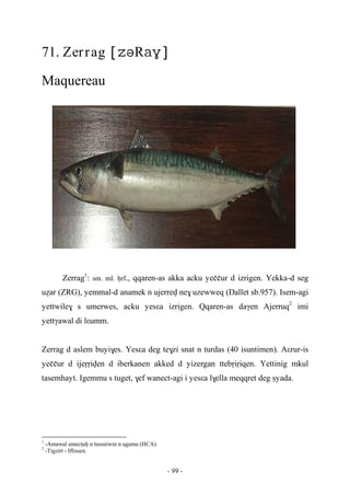 - 99 -
71. Zerrag R
Maquereau
Zerrag1
: sm. ml. êrf., qqaren-as akka acku yeççur d izrigen. Yekka-d seg
uéar (ZRG), yemmal-d anamek n ujerrev ne$ uzewweq (Dallet sb.957). Isem-agi
yettwile$ s umerwes, acku yesεa izrigen. Qqaren-as daγen Ajerruq2
imi
yettγawal di lεumm.
Zerrag d aslem buyi$es. Yesεa deg te$zi snat n turdas (40 isuntimen). Aεrur-is
yeççur d ijeôôiven d iberkanen akked d yizergan ttebôiôiqen. Yettinig mkul
tasemhayt. Igemmu s tuget, $ef wanect-agi i yesεa l$ella meqqret deg ûyada.
1
-Amawal amecîuê n tussniwin n ugama (HCA).
2
-Tigzirt - Iflissen.
 