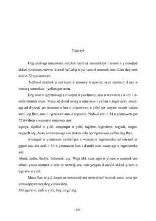 - 101 -
Tagrayt
Deg yixf-agi amezwaru nexdem tazrawt tasnamkayt i tewsit n yimsuîîav
akked yiselman, newwi-d awal $ef tal$a n yal isem d unamek ines. Llan deg-sent
azal n 72 n yismawen.
Nefka-d anamek n yal isem d unamek n uéar-is, syen nenna-d d acu n
wassa$ asnamkay i yellan gar-asen.
Deg snat n tgezmin-agi (imsuîîav d yiselman), aîas n wawalen i wumi i d-
nufa inumak nsen. Maca ad d-naf assa$ n umerwes i yellan s tuget acku anect-
agi ad d-yu$al $er usemmi n kra n yi$ersiwen n yilel $er wayen iwumi ttaken
anzi deg lber, ama d i$ersiwen ama d ti$awsin. Nufa-d azal n 54 n yismawen gar
72 ttwil$en s wassa$n umerwes am:
u$enja, aêelluf n yilel, amqerqur n yilel, taglimt, ti$erdemt, ta$yult, isegni,
ta$iwelt atg. Acku ismawen-agi akk ttaken acbi $er t$awsiwin yellan deg lber.
Anemgal n yismawen yettwil$en s wassa$ n tagetnamka ad ten-naf ur
ggten ara, ala azal n 10 n yismawen kan i d-nufa sεan assa$-agi n tagetnamka
am:
Aburi, calba, lkeêla, buberrak, atg. Wigi akk sεan aget n yiwen n unamek am
uburi: yesεa anamek n win ur nezwio ara, win yezgan d awêid akked yisem n
u$ersiw n yilel.
Maca llan wiyiv da$en ur nessawev ara asen-d-naf inumak nsen, ama $er
yimsul$uyen ne$ deg yimawalen.
Md.agersiw, azdi n yilel, luq, ici$er atg.
 