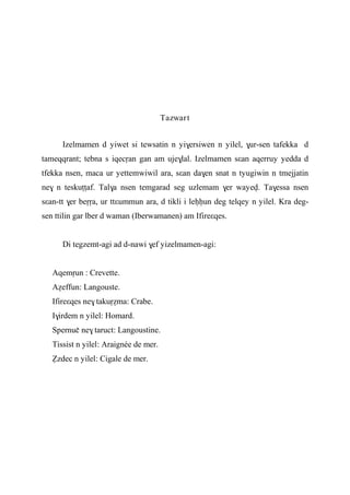 Tazwart
Izelmamen d yiwet si tewsatin n yi$ersiwen n yilel, $ur-sen tafekka d
tameqqrant; tebna s iqecôan gan am uje$lal. Izelmamen sεan aqerruy yedda d
tfekka nsen, maca ur yettemwiwil ara, sεan da$en snat n tyugiwin n tmejjatin
ne$ n teskuîîaf. Tal$a nsen temgarad seg uzlemam $er wayev. Ta$essa nsen
sεan-tt $er beôôa, ur ttεummun ara, d tikli i leêêun deg telqey n yilel. Kra deg-
sen ttilin gar lber d waman (Iberwamanen) am Ifireεqes.
Di tegzemt-agi ad d-nawi $ef yizelmamen-agi:
Aqemôun : Crevette.
Aéeffun: Langouste.
Ifireεqes ne$ takuôéma: Crabe.
I$irdem n yilel: Homard.
Spernuç ne$ taruct: Langoustine.
Tissist n yilel: Araignée de mer.
èzdec n yilel: Cigale de mer.
 