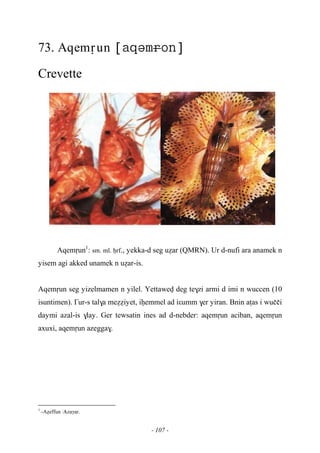 - 107 -
73. Aqemôun 
Crevette
Aqemôun1
: sm. ml. êrf., yekka-d seg uéar (QMRN). Ur d-nufi ara anamek n
yisem agi akked unamek n uéar-is.
Aqemôun seg yizelmamen n yilel. Yettawev deg te$zi armi d imi n wuccen (10
isuntimen). £ur-s tal$a meééiyet, iêemmel ad iεumm $er yiran. Bnin aîas i wuççi
daymi azal-is $lay. Ger tewsatin ines ad d-nebder: aqemôun aciban, aqemôun
axuxi, aqemôun azegga$.
1
-Aéeffun …Azaγar.
 