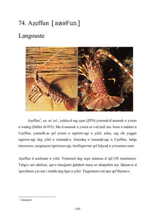 - 108 -
74. Aéeffun F
Langouste
Aéeffun1
: sm. ml. êrf., yekka-d seg uéar (èFN) yemmal-d anamek n yisem
n wadeg (Dallet sb.933). Ma d anamek n yisem ur t-id …nufi ara. Isem n taddart n
Uéeffun, yennefk-as $ef yisem n u$ersiw-agi n yilel, acku, seg zik yegget
u$ersiw-agi deg yilel n temnavt-a. Imezda$ n temnavt-agi n Uéeffun, lad$a
imezwura, sse$arayen i$ersiwen-agi, ttεelliqen-ten $ef leêyuv n yixxamen nsen.
Aéeffun d azelmam n yilel. Yettawev deg te$zi alamma d i$il (50 isuntimen).
Tal$a-s am ubelεuc, $ur-s timejjatin oehdent maca ur skuîîufent ara. Ivaôen-is d
i$ezzfanen yis-sen i iteddu deg lqaε n yilel. Ttegmaren-t-id aîas $ef lbenna-s.
1
-Akkqbayli.
 