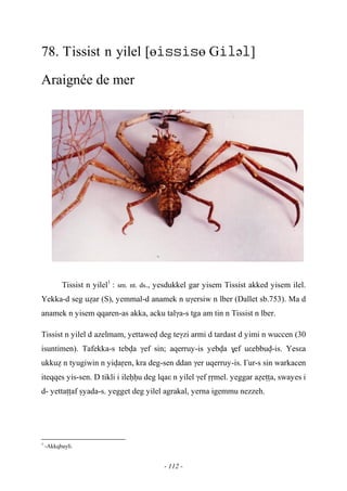 - 112 -
78. Tissist n yilel [өө Gə]
Araignée de mer
Tissist n yilel1
: sm. nt. ds., yesdukkel gar yisem Tissist akked yisem ilel.
Yekka-d seg uéar (S), yemmal-d anamek n uγersiw n lber (Dallet sb.753). Ma d
anamek n yisem qqaren-as akka, acku talγa-s tga am tin n Tissist n lber.
Tissist n yilel d azelmam, yettawev deg teγzi armi d tardast d yimi n wuccen (30
isuntimen). Tafekka-s tebva γef sin; aqerruy-is yebva $ef uεebbuv-is. Yesεa
ukkué n tyugiwin n yivaôen, kra deg-sen ddan γer uqerruy-is. £ur-s sin warkacen
iteqqes yis-sen. D tikli i ileêêu deg lqaε n yilel γef ôômel. yeggar aéeîîa, swayes i
d- yettaîîaf ûyada-s. yegget deg yilel agrakal, yerna igemmu nezzeh.
1
-Akkqbayli.
 