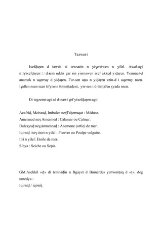 Tazwart
Ixefvaôen d tawsit si tewsatin n yi$ersiwen n yilel. Awal-agi
n……yixefvaôen……d isem uddis gar sin yismawen ixef akked yivaôen. Yemmal-d
anamek n uqerruy d yivaôen. £ur-sen aîas n yivaôen zzin-d i uqerruy nsen.
I$allen nsen sεan tifyiwin ttminîîavent, yis-sen i d-ttaîîafen ûyada nsen.
Di tegzemt-agi ad d-nawi $ef yixefvaôen-agi:
Acafriv, Mcixrav, Imbulen ne$Taêerraqat : Méduse.
Amermad ne$ Amermed : Calamar ou Calmar.
Bulexyuv ne$…amnennav : Anemone (ortie) de mer.
Iqirniv …ne$ tisirt n yilel : Pieuvre ou Poulpe vulgaire.
Itri n yilel: Etoile de mer.
Sibya : Seiche ou Sepia.
GM.Asekkil «v» di temnavin n Bgayet d Bumerdes yettwanîaq d «î», deg
umedya :
Iqirniv / iqirniî.
 