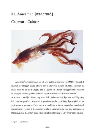 - 118 -
81. Amermad –[ə]
Calamar - Calmar
Amermad1
ne$ amermed: sm. ml. êrf., Yekka-d seg uéar (MRMD), yemmal-d
anamek n uveggeô akked uhucu neγ n uêewwej (Dallet sb.516). Sawalen-as
akka, acku mi ara ad d-yaûvad uççi-s , yesεa sin iftusen yeîîeggir-iten i wakken
ad d-yeîîef yis-sen ûyada-s, mi tt-id yeîîef ad tt-ihuc akk êacama temmut.
Amermad d axefvaô. Yesεa deg teγzi iγil (50 isuntimen). Iga akk am Sibya (uî
85) , maca mgaraden : amermad ur yesεi ara ajeγlal, yettili deg lqaε n yilel yerna
yettεummu s temγawla. £ur-s mraw n yicekkaben, tam d imecîuêen ma d sin d
imeqqranen, yis-sen i d-igemmer ûyada-s. Aqemmuc-is iga am uqemmuc n
Babaγayu. Ma d aqerruy-is ad t-naf yeîîef akk tafekka-s. Ur yewεir ara i umdan.
1
-Tigzirt – Luigi SERRA.
 