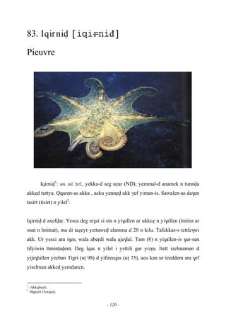 - 120 -
83. Iqirniv đ
Pieuvre
Iqirniv1
: sm. ml. êrf., yekka-d seg uéar (NV); yemmal-d anamek n tunnva
akked tuttya. Qqaren-as akka , acku yennev akk γef yiman-is. Sawalen-as da$en
tasirt (tisirt) n yilel2
.
Iqirniv d axefvaô. Yesεa deg te$zi si sin n yi$allen ar ukkué n yi$allen (lmitra ar
snat n lmitrat), ma di taéeyt yettawev alamma d 20 n kilu. Tafekkas-s tettle$wi
akk. Ur yesεi ara i$es, wala abeôdi wala aje$lal. Tam (8) n yi$allen-is $ur-sen
tifyiwin ttminîavent. Deg lqaε n yilel i yettili gar yizôa. Itett izelmamen d
yije$lallen yecban Tigri (uî 98) d yifireεqas (uî 75), acu kan ur izeddem ara $ef
yiselman akked yemdanen.
1
-Akkqbayli.
2
-Bgayet (Awqas).
 