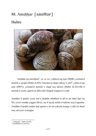 - 127 -
88. Ameêêar Ħ
Huître
Ameêêar ne$ tameêêart1
: sm. ml. êrf., yekka-d seg uéar (MËR), yemmal-d
anamek n uje$lal (Dallet sb.492). Sawalen-as da$en adway n yilel2
, yekka-d seg
uéar (DWY), yemmal-d anamek n ulqav ne$ uêiwec (Dallet sb.163).Ma d
anamek n yisem, qqaren-as akka acku ileqqev iεeqqayen n yijdi.
Ameêêar d aje$lal, yesεa snat n tje$lalin mbabbent ta $ef ta am tiden tigri (uî
98), yiwet swadda yeggan fell-as, ma d tayev sufella d tadimet ne$ d a$ummu.
Ameêêar d aje$lal yenven deg ugensa-s, mi ara yekcem uεeqqa n yijdi γer daxel
ines, ad t-yerr d aεeqquc.
1
- Akkqbayli – Dallet (sb.492).
2
-Imeddukkal-iw iγersiwen.
 