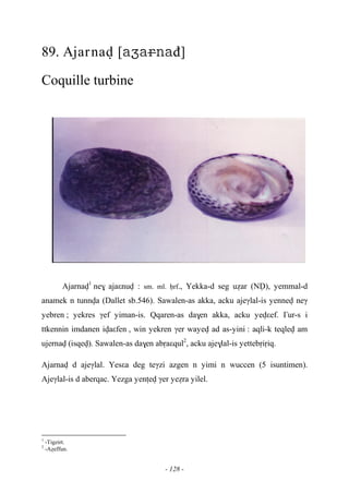 - 128 -
89. Ajarnav [đ]
Coquille turbine
Ajarnav1
ne$ ajaεnuv : sm. ml. êrf., Yekka-d seg uéar (NV), yemmal-d
anamek n tunnva (Dallet sb.546). Sawalen-as akka, acku ajeγlal-is yennev neγ
yebren ; yekres γef yiman-is. Qqaren-as da$en akka, acku yevεef. £ur-s i
ttkennin imdanen ivaεfen , win yekren γer wayev ad as-yini : aqli-k teqlev am
ujernav (isqev). Sawalen-as da$en abôaεqul2
, acku aje$lal-is yettebôiôiq.
Ajarnav d ajeγlal. Yesεa deg teγzi azgen n yimi n wuccen (5 isuntimen).
Ajeγlal-is d aberqac. Yezga yenîev γer yeéra yilel.
1
-Tigzirt.
2
-Aéeffun.
 