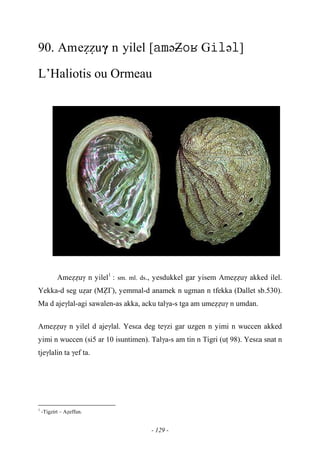 - 129 -
90. Ameééuγ n yilel [əZ Gə]
L’Haliotis ou Ormeau
Ameééuγ n yilel1
: sm. ml. ds., yesdukkel gar yisem Ameééuγ akked ilel.
Yekka-d seg uéar (Mè£), yemmal-d anamek n ugman n tfekka (Dallet sb.530).
Ma d ajeγlal-agi sawalen-as akka, acku talγa-s tga am umeééuγ n umdan.
Ameééuγ n yilel d ajeγlal. Yesεa deg teγzi gar uzgen n yimi n wuccen akked
yimi n wuccen (si5 ar 10 isuntimen). Talγa-s am tin n Tigri (uî 98). Yesεa snat n
tjeγlalin ta γef ta.
1
-Tigzirt – Aéeffun.
 