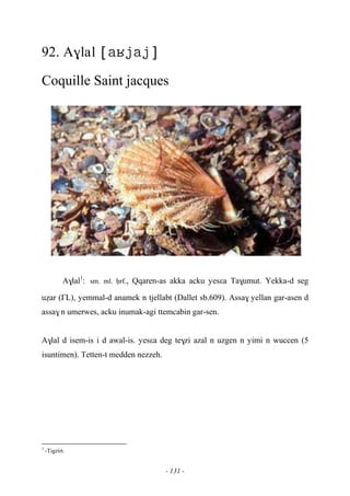 - 131 -
92. A$lal 
Coquille Saint jacques
A$lal1
:sm. ml. êrf., Qqaren-as akka acku yesεa Ta$umut. Yekka-d seg
uéar (£L), yemmal-d anamek n tjellabt (Dallet sb.609). Assa$ yellan gar-asen d
assa$ n umerwes, acku inumak-agi ttemcabin gar-sen.
A$lal d isem-is i d awal-is. yesεa deg te$zi azal n uzgen n yimi n wuccen (5
isuntimen). Tetten-t medden nezzeh.
1
-Tigzirt.
 