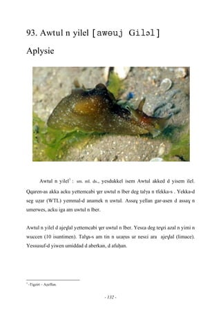 - 132 -
93. Awtul n yilel Gə
Aplysie
Awtul n yilel1
:sm. ml. ds., yesdukkel isem Awtul akked d yisem ilel.
Qqaren-as akka acku yettemcabi $er uwtul n lber deg talγa n tfekka-s . Yekka-d
seg uéar (WTL) yemmal-d anamek n uwtul. Assa$ yellan gar-asen d assa$ n
umerwes, acku iga am uwtul n lber.
Awtul n yilel d aje$lal yettemcabi $er uwtul n lber. Yesεa deg te$zi azal n yimi n
wuccen (10 isuntimen). Tal$a-s am tin n uεaôus ur nesεi ara aje$lal (limace).
Yessusuf-d yiwen umiddad d aberkan, d afuêan.
1
-Tigzirt – Aéeffun.
 
