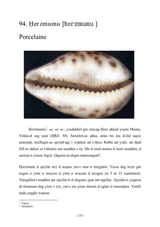 - 133 -
94. Ëerzmumu [ћə ]
Porcelaine
Ëerzmumu1
: sm. ml. ds., yesdukkel gar umyag Ërez akked yisem Mumu.
Yekka-d seg uéar (ËRZ- M). Sawalen-as akka, acku mi ara d-ilal uqcic
amecîuê, ttεelliqen-as ajeγlal-agi i wakken ad t-iêrez Rebbi ad yidir, ad iêud
fell-as akken ur t-kkaten ara medden s tiî. Ma d awal mumu d isem asuddim, d
aseméi n yisem Aqcic. Qqaren-as da$en tameεzegunt2
.
Ëerzmumi d ajeγlal neγ d aεaôus γur-s snat n tmejjatin. Yesεa deg teγzi gar
uzgen n yimi n wuccen d yimi n wuccen d wezgen (si 5 ar 15 isuntimen).
Ttaεqallen-t madden $er ujeγlal-is d alegγan, igan am uqellay. Ajeγlal-is ye$ussa
di tlemmast deg yiγir s iγir, γur-s sin yiran ççuren d uglan d imecîuêen. Yettili
anda zeqqlit waman.
1
-Tigzirt.
2
-Akkqbayli.
 