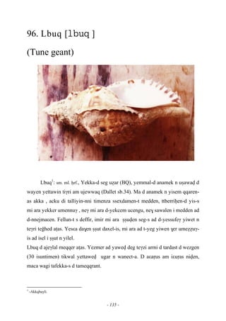 - 135 -
96. Lbuq [ ]
(Tune geant)
Lbuq1
: sm. ml. êrf., Yekka-d seg uéar (BQ), yemmal-d anamek n uûawav d
wayen yettawin tiγri am ujewwaq (Dallet sb.34). Ma d anamek n yisem qqaren-
as akka , acku di talliyin-nni timenza ssexdamen-t medden, ttberriêen-d yis-s
mi ara yekker umennuγ , neγ mi ara d-yekcem ucengu, ne$ sawalen i medden ad
d-nnejmaεen. Fellun-t s deffir, imir mi ara ûûuven seg-s ad d-yessufeγ yiwet n
teγri teohed aîas. Yesεa da$en ûûut daxel-is, mi ara ad t-yeg yiwen $er umeééuγ-
is ad isel i ûûut n yilel.
Lbuq d ajeγlal meqqer aîas. Yezmer ad yawev deg teγzi armi d tardast d wezgen
(30 isuntimen) tikwal yettawev ugar n wanect-a. D aεaôus am iεuôas niven,
maca wagi tafekka-s d tameqqrant.
1
-Akkqbayli.
 