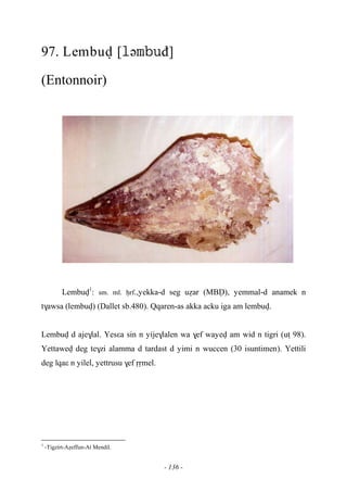 - 136 -
97. Lembuv [əđ]
(Entonnoir)
Lembuv1
: sm. ml. êrf.,yekka-d seg uéar (MBV), yemmal-d anamek n
t$awsa (lembuv) (Dallet sb.480). Qqaren-as akka acku iga am lembuv.
Lembuv d aje$lal. Yesεa sin n yije$lalen wa $ef wayev am wid n tigri (uî 98).
Yettawev deg te$zi alamma d tardast d yimi n wuccen (30 isuntimen). Yettili
deg lqaε n yilel, yettrusu $ef ôômel.
1
-Tigzirt-Aéeffun-At Mendil.
 
