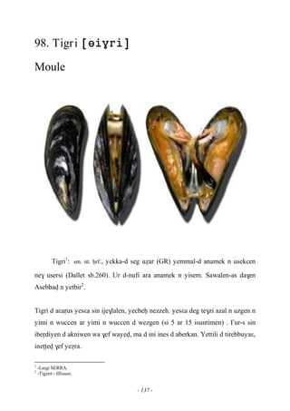 - 137 -
98. Tigri 
Moule
Tigri1
:sm. nt. êrf., yekka-d seg uéar (GR) yemmal-d anamek n usekcen
ne$ usersi (Dallet sb.260). Ur d-nufi ara anamek n yisem. Sawalen-as da$en
Asebbav n yetbir2
.
Tigri d aεaôus yesεa sin ije$lalen, yecbeê nezzeh. yesεa deg te$zi azal n uzgen n
yimi n wuccen ar yimi n wuccen d wezgen (si 5 ar 15 isuntimen) . £ur-s sin
ibeôdiyen d akniwen wa $ef wayev, ma d ini ines d aberkan. Yettili d tirebbuyaε,
ineîîev $ef yeéra.
1
-Luigi SERRA.
2
-Tigzirt - Iflissen.
 