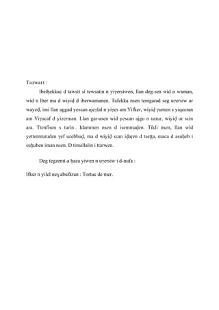 Tazwart :
Ibelêekkac d tawsit si tewsatin n yiγersiwen, llan deg-sen wid n waman,
wid n lber ma d wiyiv d iberwamanen. Tafekka nsen temgarad seg uγersiw ar
wayev, imi llan aggad yesεan ajeγlal n yiγes am Yifker, wiyiv γumen s yiqecran
am Yiγucaf d yizerman. Llan gar-asen wid yesεan ajgu n uεrur, wiyiv ur sεin
ara. Ttenfisen s turin . Idammen nsen d isemmaven. Tikli nsen, llan wid
yettemruruden γef uεebbuv, ma d wiyiv sεan ivaôen d tseîîa, maca d asuêeb i
suêuben iman nsen. D timellalin i ttarwen.
Deg tegzemt-a êaca yiwen n uγersiw i d-nufa :
Ifker n yilel ne$ abufkran : Tortue de mer.
 