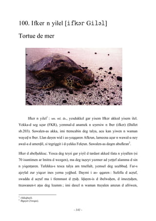 - 141 -
100. Ifker n yilel [ə Gə]
Tortue de mer
Ifker n yilel1
: sm. ml. ds., yesdukkel gar yisem Ifker akked yisem ilel.
Yekka-d seg uéar (FKR), yemmal-d anamek n uγersiw n lber (ifker) (Dallet
sb.203). Sawalen-as akka, imi ttemcabin deg talγa, acu kan yiwen n waman
wayev n lber. Llan daγen wid i as-yeqqaren Afkrun, lameεna aéar n wawal-a neγ
awal-a d amervil, si tegriggit i d-yekka Fekôun. Sawalen-as da$en abufkran2
.
Ifker d abelêekkuc. Yesεa deg teγzi gar yiγil d tardast akked tlata n yiγallen (si
70 isuntimen ar lmitra d wezgen), ma deg taéeyt yezmer ad yeîîef alamma d sin
n yiqenîaren. Tafekka-s tesεa talγa am tmellalt, yemsel deg uεebbuv. £ur-s
ajeγlal zur yiqcer ines yerna yeohed. Daymi i as- qqaren : Sufella d acôuf,
swadda d acôuf ma i tlemmast d ôôuê. Ivaôen-is d ibelwaêen, d imecîuêen,
ttεawanen-t aîas deg lεumm ; imi daxel n waman ttuγalen amzun d afriwen,
1
-Akkqbayli.
2
-Bgayet (Awqas).
 