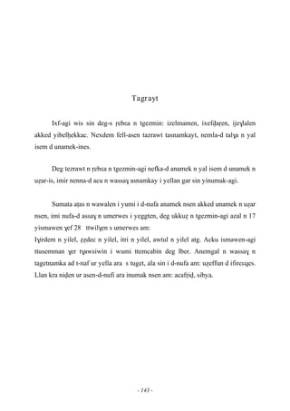 - 143 -
Tagrayt
Ixf-agi wis sin deg-s ôebεa n tgezmin: izelmamen, ixefvaôen, ije$lalen
akked yibelêekkac. Nexdem fell-asen tazrawt tasnamkayt, nemla-d tal$a n yal
isem d unamek-ines.
Deg tezrawt n ôebεa n tgezmin-agi nefka-d anamek n yal isem d unamek n
uéar-is, imir nenna-d acu n wassa$ asnamkay i yellan gar sin yinumak-agi.
Sumata aîas n wawalen i yumi i d-nufa anamek nsen akked unamek n uéar
nsen, imi nufa-d assa$ n umerwes i yeggten, deg ukkué n tgezmin-agi azal n 17
yismawen $ef 28 ttwil$en s umerwes am:
I$irdem n yilel, éédec n yilel, itri n yilel, awtul n yilel atg. Acku ismawen-agi
ttusemman $er t$awsiwin i wumi ttemcabin deg lber. Anemgal n wassa$ n
tagetnamka ad t-naf ur yella ara s tuget, ala sin i d-nufa am: uéeffun d ifireεqes.
Llan kra niven ur asen-d-nufi ara inumak nsen am: acafôiv, sibya.
 