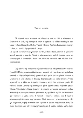 - 144 -
Tagrayt tamatut
Di tezrawt nne$ neûûawev ad d-negrew azal n 100 n yismawen n
yi$ersiwen n yilel, deg tmnavin n tmurt n leqbayel i d-isuman tamnavt n Tizi
Uzzu yecban; Bumerdes, Delles, Tigzirt, Iflissen, Aéeffun, Ijeômennan, Aza$ar,
Iksilen, At mendil, Bgayet akked Uwqas.
Di teûlevt n yismawen yi$ersiwen n yilel, nefka-d tal$a, anamek n yal isem
akked unamek n uéar-is. Tuget n yismawen-agi, nufa-d inumak nsen $er
yimsul$uyen d yimawalen, maca llan wiyiv ur nessawev ara ad asen d-naf
inumak nsen.
Deg tezrawt-agi nne$, nufa-d yiwen umusnaw n tutlayt tamazi$t d aîelyani
(Luigi SERRA), yexdem yakkan tazrawt tasnalsit $ef yi$ersiwen-agi n yilel deg
temnavt n Libya (Tripolitaine), yemla-d belli yella yakkan yiwen umawal n
yi$ersiwen n yilel s tutlayt n Tmazi$t deg temnavt n At willul (zwara). Yerna
yewwi-d kra n tikta seg tezrawin i xedmen wiyiv (am umusnaw agnizi U.
Paradisi akked Laoust) deg temnavin n yilel agrakal akked waîluntik (Sous,
Maroc, Tripolitaine). Maca tizrawin i d-yewwin $ef usentel-agi drus i yellan.
Yessawev ad d-yegrew amud n yismawen n yi$ersiwen n yilel. Mi nesserwes
gar wamud i d-yefka netta d wamud i d-newwi nekkni; nufa-d tuget n
yismawen-agi ttemcabin way gar-asen. Nufa ttsemmin i yi$ersiwen-agi n yilel
$ef tal$a nsen, wiyiv ttsemmin-asen s yisem n t$awsa wu$ur ttaken acbi; kra
niven ttsemmin-asen $ef yini ne$ $ef tigawt nsen. D tagi i d turda i d-yefka Luigi
 