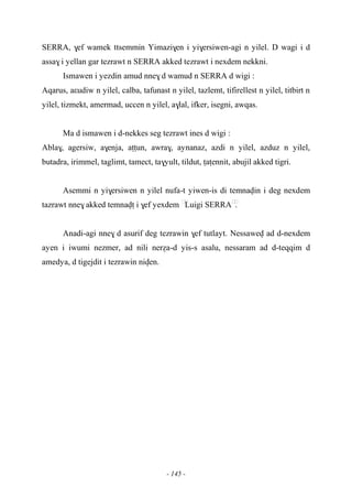 - 145 -
SERRA, $ef wamek ttsemmin Yimazi$en i yi$ersiwen-agi n yilel. D wagi i d
assa$ i yellan gar tezrawt n SERRA akked tezrawt i nexdem nekkni.
Ismawen i yezdin amud nne$ d wamud n SERRA d wigi :
Aqarus, aεudiw n yilel, calba, tafunast n yilel, tazlemt, tifirellest n yilel, titbirt n
yilel, tizmekt, amermad, uccen n yilel, a$lal, ifker, isegni, awqas.
Ma d ismawen i d-nekkes seg tezrawt ines d wigi :
Abla$, agersiw, a$enja, aîîun, awra$, aynanaz, azdi n yilel, azduz n yilel,
butadra, irimmel, taglimt, tamect, ta$yult, tildut, îaîennit, abujil akked tigri.
Asemmi n yi$ersiwen n yilel nufa-t yiwen-is di temnavin i deg nexdem
tazrawt nne$ akked temnavî i $ef yexdem ……
Luigi SERRA……
.
Anadi-agi nne$ d asurif deg tezrawin $ef tutlayt. Nessawev ad d-nexdem
ayen i iwumi nezmer, ad nili neréa-d yis-s asalu, nessaram ad d-teqqim d
amedya, d tigejdit i tezrawin niven.
 
