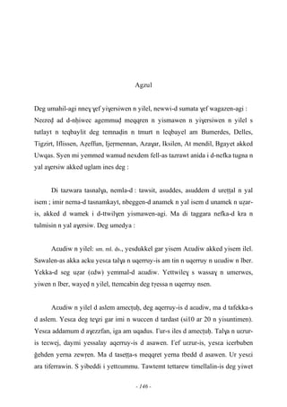 - 146 -
Agzul
Deg umahil-agi nne$$ef yi$ersiwen n yilel, newwi-d sumata $ef wagazen-agi :
Neεrev ad d-nêiwec agemmuv meqqren n yismawen n yi$ersiwen n yilel s
tutlayt n teqbaylit deg temnavin n tmurt n leqbayel am Bumerdes, Delles,
Tigzirt, Iflissen, Aéeffun, Ijeômennan, Aza$ar, Iksilen, At mendil, Bgayet akked
Uwqas. Syen mi yemmed wamud nexdem fell-as tazrawt anida i d-nefka tugna n
yal a$ersiw akked uglam ines deg :
Di tazwara tasnal$a, nemla-d : tawsit, asuddes, asuddem d ureîîal n yal
isem ; imir nerna-d tasnamkayt, nbeggen-d anamek n yal isem d unamek n uéar-
is, akked d wamek i d-ttwil$en yismawen-agi. Ma di taggara nefka-d kra n
tulmisin n yal a$ersiw. Deg umedya :
Aεudiw n yilel: sm. ml. ds., yesdukkel gar yisem Aεudiw akked yisem ilel.
Sawalen-as akka acku yesεa tal$a n uqerruy-is am tin n uqerruy n uεudiw n lber.
Yekka-d seg uéar (εdw) yemmal-d aεudiw. Yettwile$ s wassa$ n umerwes,
yiwen n lber, wayev n yilel, ttemcabin deg tγessa n uqerruy nsen.
Aεudiw n yilel d aslem amecîuê, deg aqerruy-is d aεudiw, ma d tafekka-s
d aslem. Yesεa deg te$zi gar imi n wuccen d tardast (si10 ar 20 n yisuntimen).
Yesεa addamum d a$ezzfan, iga am uqadus. £ur-s iles d amecîuê. Tal$a n uεrur-
is teεwej, daymi yessalay aqerruy-is d asawen. £ef uεrur-is, yesεa icerbuben
oehden yerna zewôen. Ma d taseîîa-s meqqret yerna tbedd d asawen. Ur yesεi
ara tiferrawin. S yibeddi i yettεummu. Tawtemt tettarew timellalin-is deg yiwet
 